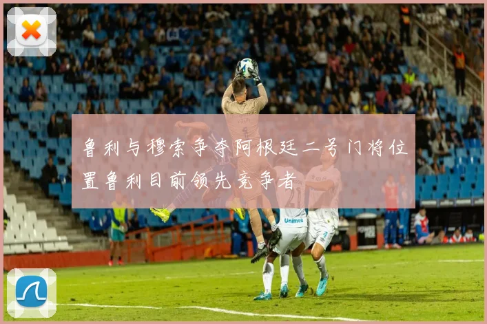 鲁利与穆索争夺阿根廷二号门将位置鲁利目前领先竞争者