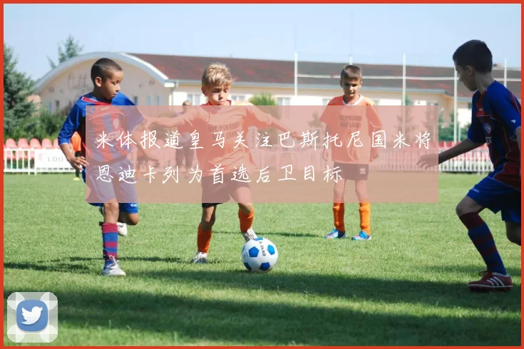米体报道皇马关注巴斯托尼国米将恩迪卡列为首选后卫目标