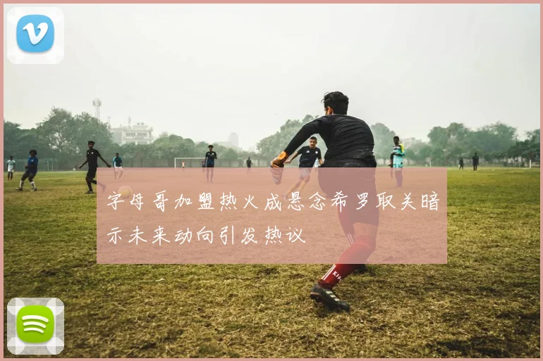 字母哥加盟热火成悬念希罗取关暗示未来动向引发热议