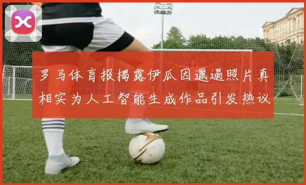 罗马体育报揭露伊瓜因邋遢照片真相实为人工智能生成作品引发热议