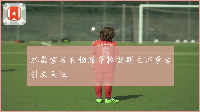 水晶宫与利物浦争抢朗斯主帅萨吉引发关注