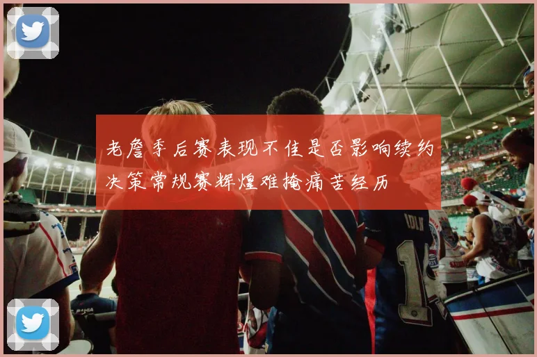 老詹季后赛表现不佳是否影响续约决策常规赛辉煌难掩痛苦经历