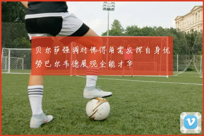 贝尔萨强调对佛得角需发挥自身优势巴尔韦德展现全能才华