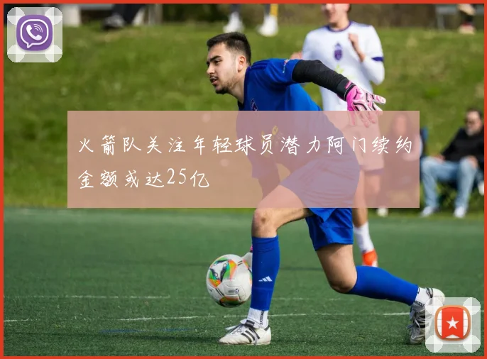 火箭队关注年轻球员潜力阿门续约金额或达25亿