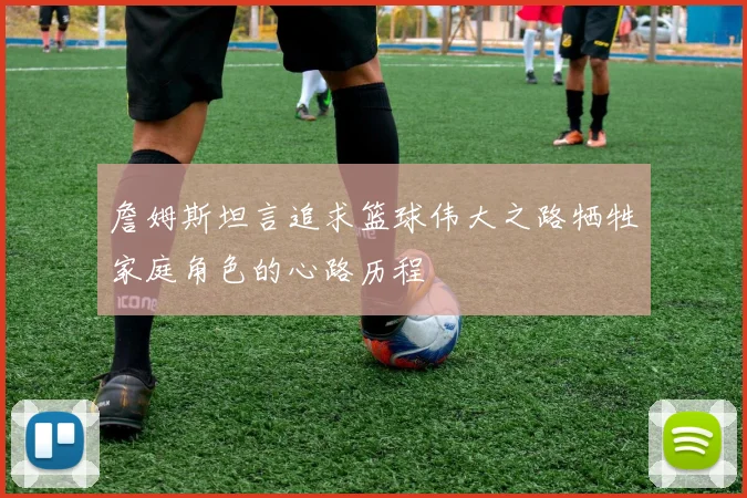 詹姆斯坦言追求篮球伟大之路牺牲家庭角色的心路历程