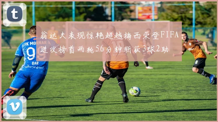 翁达夫表现惊艳超越梅西荣登FIFA进攻榜首两轮56分钟斩获3球2助