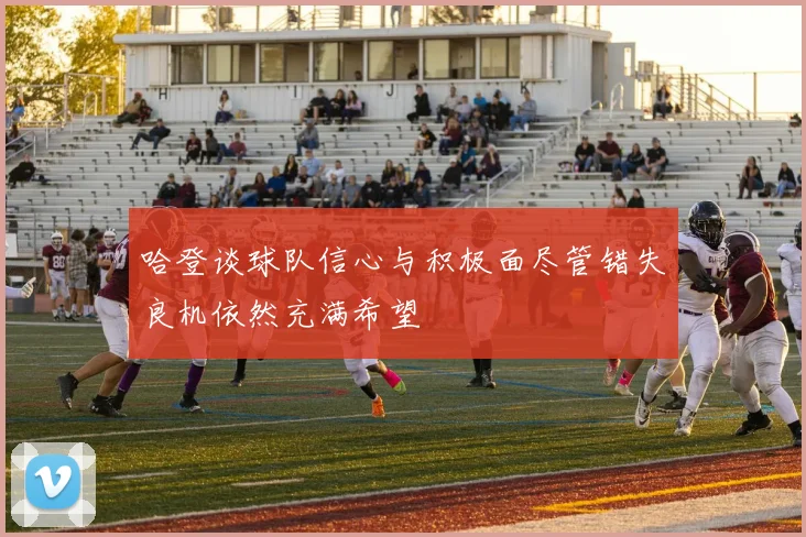 哈登谈球队信心与积极面尽管错失良机依然充满希望