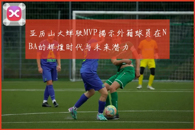 亚历山大蝉联MVP揭示外籍球员在NBA的辉煌时代与未来潜力