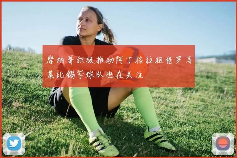 摩纳哥积极推动阿丁格拉租借罗马莱比锡等球队也在关注