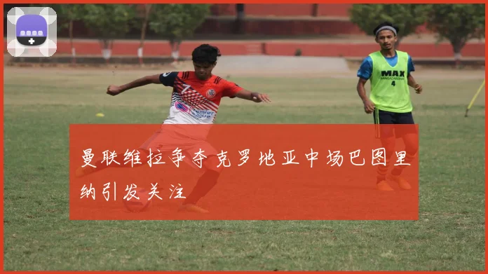 曼联维拉争夺克罗地亚中场巴图里纳引发关注