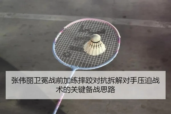 张伟丽卫冕战前加练摔跤对抗拆解对手压迫战术的关键备战思路